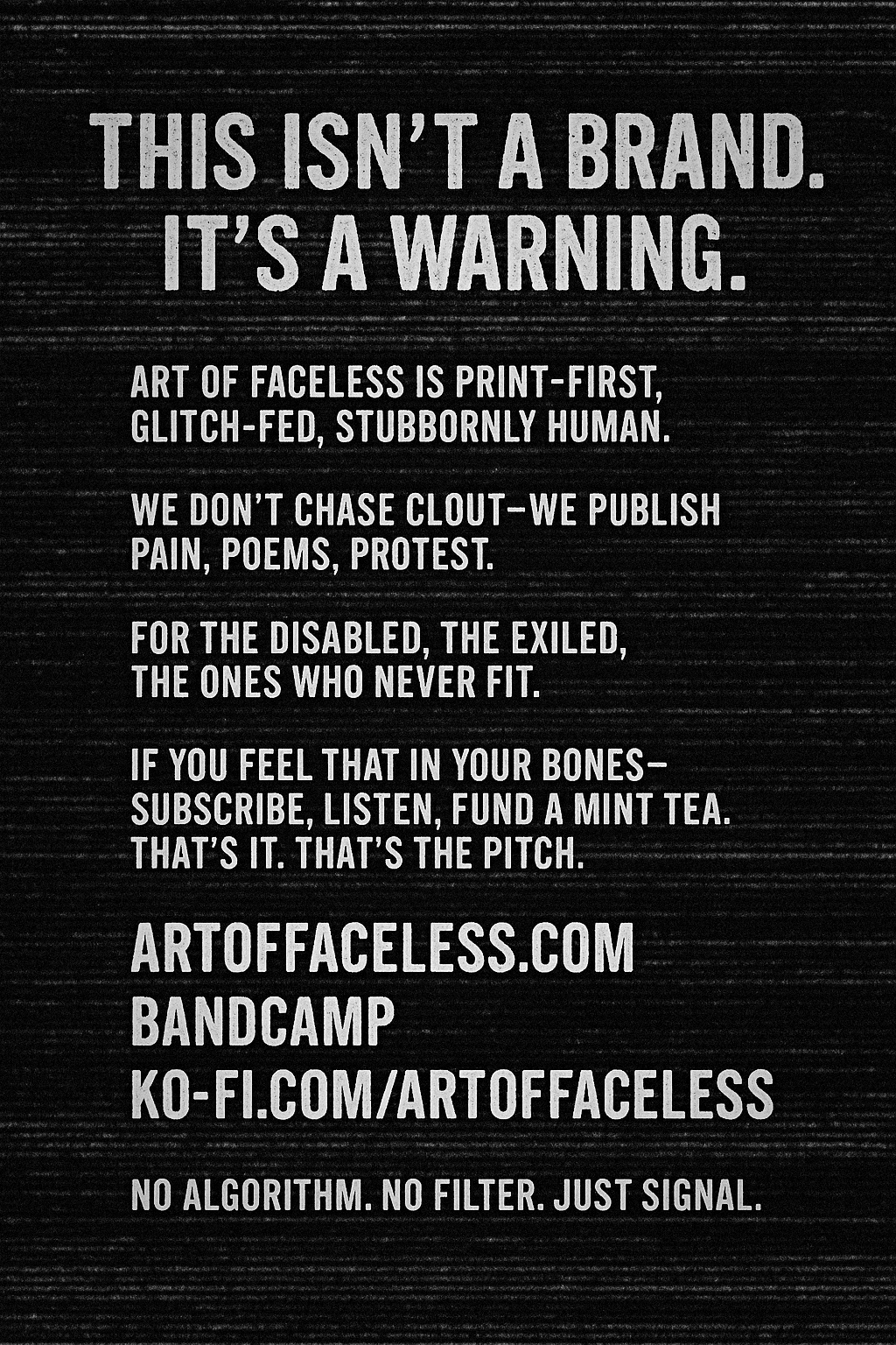 Art of Faceless glitch manifesto: This isn’t a brand. It’s a warning. Print-first, glitch-fed, stubbornly human. For the disabled, the exiled, the ones who never fit.